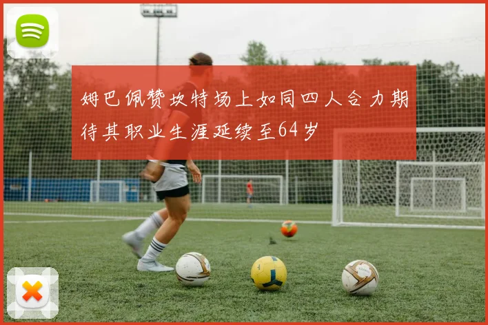 姆巴佩赞坎特场上如同四人合力期待其职业生涯延续至64岁