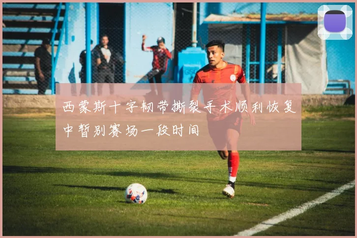 西蒙斯十字韧带撕裂手术顺利恢复中暂别赛场一段时间