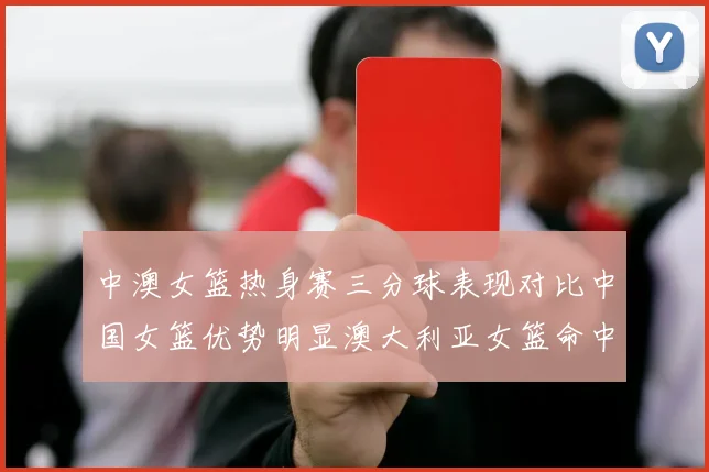中澳女篮热身赛三分球表现对比中国女篮优势明显澳大利亚女篮命中率低下