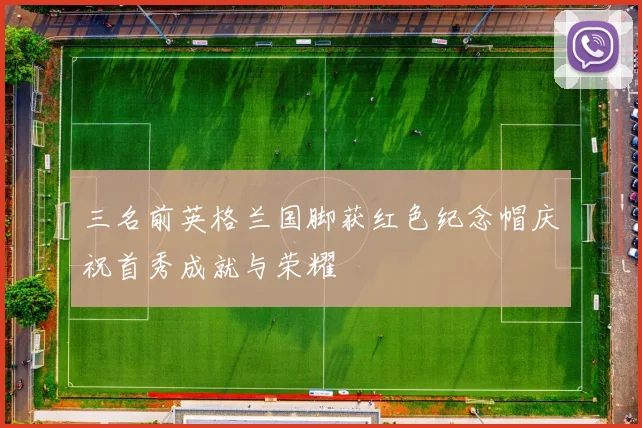 三名前英格兰国脚获红色纪念帽庆祝首秀成就与荣耀