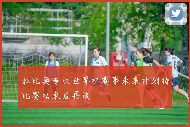 拉比奥专注世界杯赛事未来计划待比赛结束后再谈