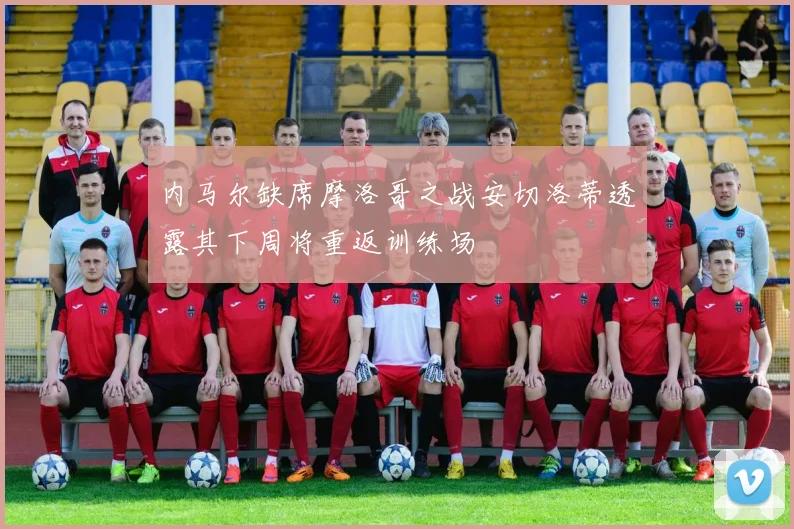 内马尔缺席摩洛哥之战安切洛蒂透露其下周将重返训练场