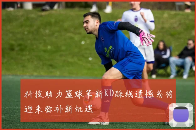 科技助力篮球革新KD踩线遗憾或将迎来弥补新机遇