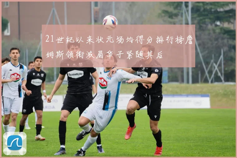 21世纪以来状元场均得分排行榜詹姆斯领衔浓眉华子紧随其后