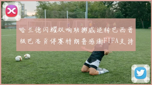 哈兰德闪耀双响助挪威逆转巴西晋级巴洛贡停赛特朗普感谢FIFA支持