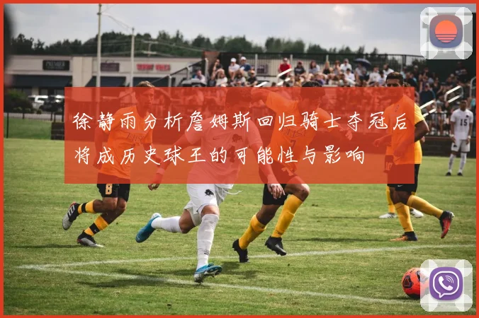 徐静雨分析詹姆斯回归骑士夺冠后将成历史球王的可能性与影响