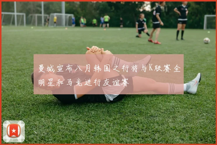曼城宣布八月韩国之行将与K联赛全明星和马竞进行友谊赛