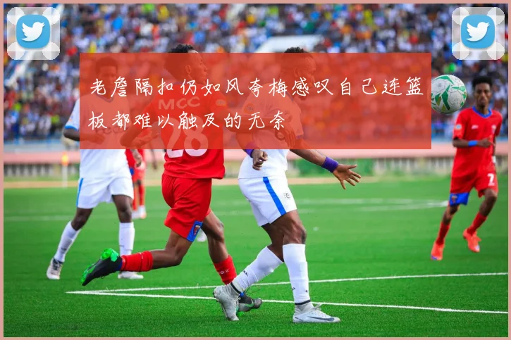 老詹隔扣仍如风夸梅感叹自己连篮板都难以触及的无奈