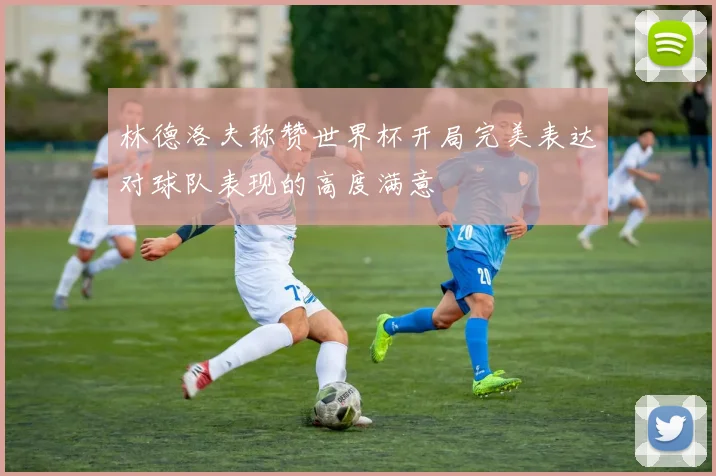 林德洛夫称赞世界杯开局完美表达对球队表现的高度满意