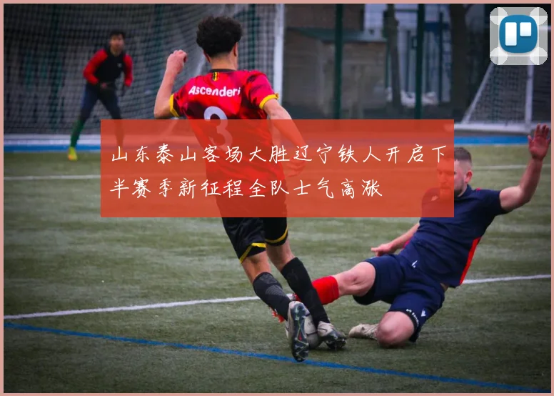 山东泰山客场大胜辽宁铁人开启下半赛季新征程全队士气高涨