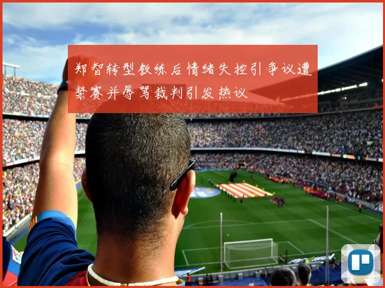 郑智转型教练后情绪失控引争议遭禁赛并辱骂裁判引发热议