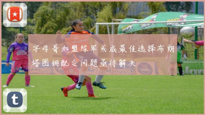字母哥加盟绿军或成最佳选择布朗塔图姆配合问题亟待解决